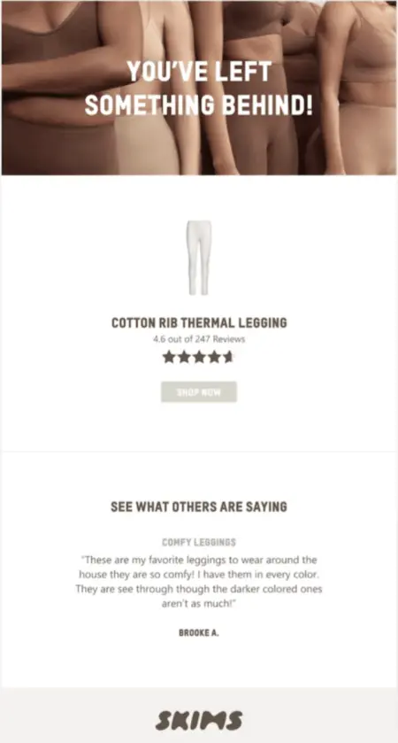 Image shows an abandoned cart email from shapewear brand SKIMS, featuring a close-up photo of 5 models of various skin tones wearing the brand’s shapewear with the headline, ‘You’ve left something behind!’ overlaid on top in white text. Underneath is a product shot of white leggings, the product’s star rating out of 247 reviews, and a ‘Shop now’ CTA button. At the bottom of the email is a section called ‘See what others are saying,’ which contains a review of the product: ‘Comfy leggings: These are my favourite leggings to wear around the house - they are so comfy! I have them in every colour. They are see-through, though the darker coloured ones aren’t as much! Brooke A.’